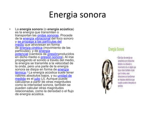 Energia sonora
• La energía sonora (o energía acústica)
es la energía que transmiten o
transportan las ondas sonoras. Procede
de la energía vibracional del foco sonoro
y se propaga a las partículas del
medio que atraviesan en forma
de energía cinética (movimiento de las
partículas), y de energía
potencial (cambios de presiónproducidos
en dicho medio o presión sonora). Al irse
propagando el sonido a través del medio,
la energía se transmite a la velocidad de
la onda, pero una parte de la energía
sonora se disipa en forma de energía
térmica.1 La energía acústica suele tener
valores absolutos bajos, y su unidad de
medida es el julio (J). Aunque puede
calcularse a partir de otras magnitudes
como la intensidad sonora, también se
pueden calcular otras magnitudes
relacionadas, como la densidad o el flujo
de energía acústica.
 