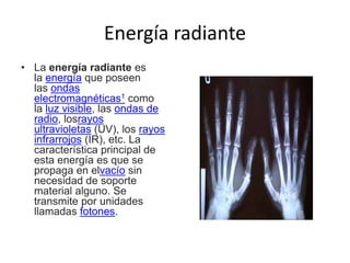 Energía radiante
• La energía radiante es
la energía que poseen
las ondas
electromagnéticas1 como
la luz visible, las ondas de
radio, losrayos
ultravioletas (UV), los rayos
infrarrojos (IR), etc. La
característica principal de
esta energía es que se
propaga en elvacío sin
necesidad de soporte
material alguno. Se
transmite por unidades
llamadas fotones.
 