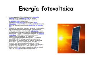 Energía fotovoltaica
• La energía solar fotovoltaica es una fuente de
energía que produce electricidad de origen
renovable,1 obtenida directamente a partir de
la radiación solar mediante un
dispositivo semiconductor denominado célula
fotovoltaica, o bien mediante una deposición de metales
sobre un sustrato denominada célula solar de película
fina.2
• Este tipo de energía se usa para alimentar innumerables
aplicaciones y aparatos autónomos, para abastecer
refugios o viviendas aisladas de la red eléctrica y para
producir electricidad a gran escala a través de redes de
distribución. Debido a la creciente demanda de energías
renovables, la fabricación de células solares e
instalaciones fotovoltaicas ha avanzado
considerablemente en los últimos años.3 4 Entre los
años 2001 y 2015 se ha producido un crecimiento
exponencial de la producción de energía fotovoltaica,
doblándose aproximadamente cada dos años.5 La
potencia total fotovoltaica instalada en el mundo
(conectada a red) ascendía a 16 GW en 2008, 40 GW
en 2010, 100 GW en 2012 y 140 GW en 2013.6 7 8 9 A
finales de 2014, se habían instalado en todo el mundo
cerca de 180 GW de potencia fotovoltaica.10
 