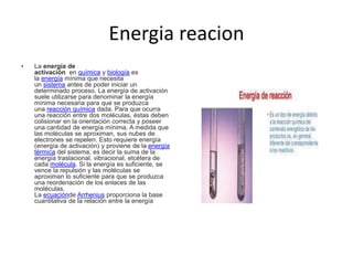 Energia reacion
• La energía de
activación en química y biología es
la energía mínima que necesita
un sistema antes de poder iniciar un
determinado proceso. La energía de activación
suele utilizarse para denominar la energía
mínima necesaria para que se produzca
una reacción química dada. Para que ocurra
una reacción entre dos moléculas, éstas deben
colisionar en la orientación correcta y poseer
una cantidad de energía mínima. A medida que
las moléculas se aproximan, sus nubes de
electrones se repelen. Esto requiere energía
(energía de activación) y proviene de la energía
térmica del sistema, es decir la suma de la
energía traslacional, vibracional, etcétera de
cada molécula. Si la energía es suficiente, se
vence la repulsión y las moléculas se
aproximan lo suficiente para que se produzca
una reordenación de los enlaces de las
moléculas.
La ecuaciónde Arrhenius proporciona la base
cuantitativa de la relación entre la energía
 