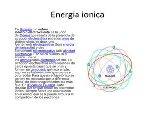 Energia ionica
• En Química, un enlace
iónico o electrovalente es la unión
de átomos que resulta de la presencia de
atracciónelectrostática entre los iones de
distinto signo, es decir, uno
fuertemente electropositivo (baja energía
de ionización) y otro
fuertemente electronegativo (alta afinidad
electrónica). Eso se da cuando en el
enlace, uno de
los átomos capta electronesdel otro. La
atracción electrostática entre los iones de
carga opuesta causa que se unan y
formen un compuesto químico simple,
aquí no se fusionan; sino que uno da y
otro recibe. Para que un enlace iónico se
genere es necesario que la diferencia
(delta) de electronegatividades sea más
que 1,7 (Escala de Pauling). Cabe
resaltar que ningún enlace es totalmente
iónico, siempre habrá una contribución
en el enlace que se le pueda atribuir a la
compartición de los electrones
 