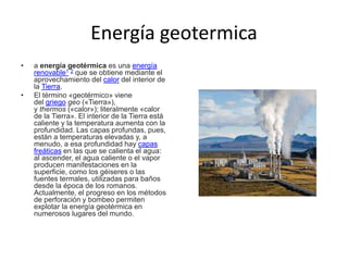 Energía geotermica
• a energía geotérmica es una energía
renovable1 2 que se obtiene mediante el
aprovechamiento del calor del interior de
la Tierra.
• El término «geotérmico» viene
del griego geo («Tierra»),
y thermos («calor»); literalmente «calor
de la Tierra». El interior de la Tierra está
caliente y la temperatura aumenta con la
profundidad. Las capas profundas, pues,
están a temperaturas elevadas y, a
menudo, a esa profundidad hay capas
freáticas en las que se calienta el agua:
al ascender, el agua caliente o el vapor
producen manifestaciones en la
superficie, como los géiseres o las
fuentes termales, utilizadas para baños
desde la época de los romanos.
Actualmente, el progreso en los métodos
de perforación y bombeo permiten
explotar la energía geotérmica en
numerosos lugares del mundo.
 