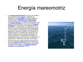 Energía mareomotriz
• La energía mareomotriz es la que se obtiene
aprovechando las mareas: mediante su
empalme a unalternador se puede utilizar el
sistema para la generación de electricidad,
transformando así la energía mareomotriz
en energía eléctrica, una forma energética más
segura y aprovechable. Es un tipo de energía
renovable, en tanto que la fuente de energía
primaria no se agota por su explotación, y es
limpia ya que en la transformación energética
no se producen subproductos contaminantes
gaseosos, líquidos o sólidos. Sin embargo, la
relación entre la cantidad de energía que se
puede obtener con los medios actuales y el
coste económico y ambiental de instalar los
dispositivos para su proceso han impedido una
penetración notable de este tipo de energía.
• Otras formas de extraer energía del mar son:
las olas (energía undimotriz), de la diferencia
de temperatura entre la superficie y las aguas
profundas del océano, el gradiente térmico
oceánico; de la salinidad, de las
 