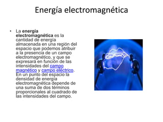 Energía electromagnética
• La energía
electromagnética es la
cantidad de energía
almacenada en una región del
espacio que podemos atribuir
a la presencia de un campo
electromagnético, y que se
expresará en función de las
intensidades del campo
magnético y campo eléctrico.
En un punto del espacio la
densidad de energía
electromagnética depende de
una suma de dos términos
proporcionales al cuadrado de
las intensidades del campo.
 