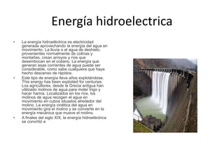 Energía hidroelectrica
• La energía hidroeléctrica es electricidad
generada aprovechando la energía del agua en
movimiento. La lluvia o el agua de deshielo,
provenientes normalmente de colinas y
montañas, crean arroyos y ríos que
desembocan en el océano. La energía que
generan esas corrientes de agua puede ser
considerable, como sabe cualquiera que haya
hecho descenso de rápidos.
• Este tipo de energía lleva años explotándose.
This energy has been exploited for centuries.
Los agricultores, desde la Grecia antigua han
utilizado molinos de agua para moler trigo y
hacer harina. Localizados en los ríos, los
molinos de agua recogen el agua en
movimiento en cubos situados alrededor del
molino. La energía cinética del agua en
movimiento gira el molino y se convierte en la
energía mecánica que mueve el molino.
• A finales del siglo XIX, la energía hidroeléctrica
se convirtió e
 