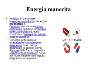 Energía manecita
• In fisica, in particolare
in elettromagnetismo, l'energia
magnetica è
l'energia associata al campo
magnetico. Insieme all'energia
potenziale elettrica, essa
costituisce l'energia del campo
elettromagnetico.
• L'energia potenziale di
un magnete con momento
magnetico in un campo
magnetico è definita come
il lavoro della forza magnetica
(il momento meccanico) nel ri-
allineare il momento di dipolo
magnetico, ed è pari a:
 