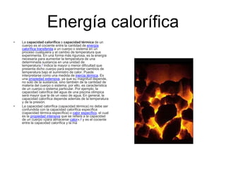 Energía calorífica
• La capacidad calorífica o capacidad térmica de un
cuerpo es el cociente entre la cantidad de energía
calorífica transferida a un cuerpo o sistema en un
proceso cualquiera y el cambio de temperatura que
experimenta. En una forma más rigurosa, es la energía
necesaria para aumentar la temperatura de una
determinada sustancia en una unidad de
temperatura.1 Indica la mayor o menor dificultad que
presenta dicho cuerpo para experimentar cambios de
temperatura bajo el suministro de calor. Puede
interpretarse como una medida de inercia térmica. Es
una propiedad extensiva, ya que su magnitud depende,
no solo de la sustancia, sino también de la cantidad de
materia del cuerpo o sistema; por ello, es característica
de un cuerpo o sistema particular. Por ejemplo, la
capacidad calorífica del agua de una piscina olímpica
será mayor que la de un vaso de agua. En general, la
capacidad calorífica depende además de la temperatura
y de la presión.
• La capacidad calorífica (capacidad térmica) no debe ser
confundida con la capacidad calorífica específica
(capacidad térmica específica) o calor específico, el cual
es la propiedad intensiva que se refiere a la capacidad
de un cuerpo «para almacenar calor»,2 y es el cociente
entre la capacidad calorífica y la ma
 