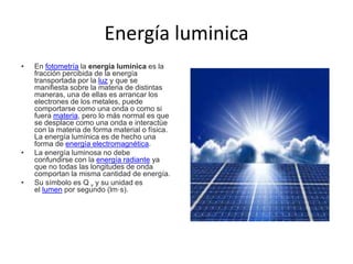 Energía luminica
• En fotometría la energía lumínica es la
fracción percibida de la energía
transportada por la luz y que se
manifiesta sobre la materia de distintas
maneras, una de ellas es arrancar los
electrones de los metales, puede
comportarse como una onda o como si
fuera materia, pero lo más normal es que
se desplace como una onda e interactúe
con la materia de forma material o física.
La energía lumínica es de hecho una
forma de energía electromagnética.
• La energía luminosa no debe
confundirse con la energía radiante ya
que no todas las longitudes de onda
comportan la misma cantidad de energía.
• Su símbolo es Q v y su unidad es
el lumen por segundo (lm·s).
 