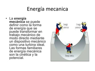 Energía mecanica
• La energía
mecánica se puede
definir como la forma
de energía que se
puede transformar en
trabajo mecánico de
modo directo mediante
un dispositivo mecánico
como una turbina ideal.
Las formas familiares
de energía mecánica
son la cinética y la
potencial.
 