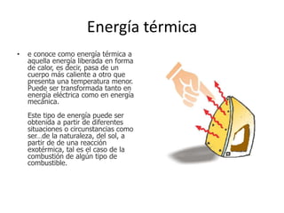 Energía térmica
• e conoce como energía térmica a
aquella energía liberada en forma
de calor, es decir, pasa de un
cuerpo más caliente a otro que
presenta una temperatura menor.
Puede ser transformada tanto en
energía eléctrica como en energía
mecánica.
Este tipo de energía puede ser
obtenida a partir de diferentes
situaciones o circunstancias como
ser…de la naturaleza, del sol, a
partir de de una reacción
exotérmica, tal es el caso de la
combustión de algún tipo de
combustible.
 