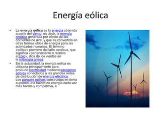 Energía eólica
• La energía eólica es la energía obtenida
a partir del viento, es decir, la energía
cinética generada por efecto de las
corrientes de aire, y que es convertida en
otras formas útiles de energía para las
actividades humanas. El término
«eólico» proviene del latín aeolicus, que
significa «perteneciente o relativo
a Eolo», dios de los vientos en
la mitología griega.
• En la actualidad, la energía eólica es
utilizada principalmente para
producir electricidad medianteaerogener
adores conectados a las grandes redes
de distribución de energía eléctrica.
Los parques eólicos construidos en tierra
suponen una fuente de energía cada vez
más barata y competitiva, e
 