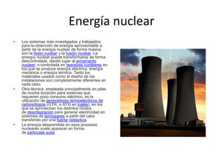 Energía nuclear
• Los sistemas más investigados y trabajados
para la obtención de energía aprovechable a
partir de la energía nuclear de forma masiva
son la fisión nuclear y la fusión nuclear. La
energía nuclear puede transformarse de forma
descontrolada, dando lugar al armamento
nuclear; o controlada en reactores nucleares en
los que se produce energía eléctrica, energía
mecánica o energía térmica. Tanto los
materiales usados como el diseño de las
instalaciones son completamente diferentes en
cada caso.
• Otra técnica, empleada principalmente en pilas
de mucha duración para sistemas que
requieren poco consumo eléctrico, es la
utilización de generadores termoeléctricos de
radioisótopos (GTR, o RTG en inglés), en los
que se aprovechan los distintos modos
de desintegración para generar electricidad en
sistemas de termopares a partir del calor
transferido por una fuente radiactiva.
• La energía desprendida en esos procesos
nucleares suele aparecer en forma
de partículas suba
 