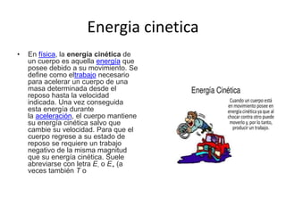 Energia cinetica
• En física, la energía cinética de
un cuerpo es aquella energía que
posee debido a su movimiento. Se
define como eltrabajo necesario
para acelerar un cuerpo de una
masa determinada desde el
reposo hasta la velocidad
indicada. Una vez conseguida
esta energía durante
la aceleración, el cuerpo mantiene
su energía cinética salvo que
cambie su velocidad. Para que el
cuerpo regrese a su estado de
reposo se requiere un trabajo
negativo de la misma magnitud
que su energía cinética. Suele
abreviarse con letra E- o E+ (a
veces también T o
 