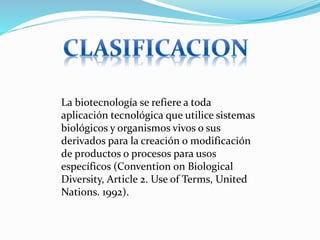 La biotecnología se refiere a toda
aplicación tecnológica que utilice sistemas
biológicos y organismos vivos o sus
derivados para la creación o modificación
de productos o procesos para usos
específicos (Convention on Biological
Diversity, Article 2. Use of Terms, United
Nations. 1992).
 