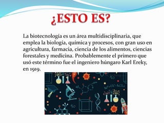 La biotecnología es un área multidisciplinaria, que
emplea la biología, química y procesos, con gran uso en
agricultura, farmacia, ciencia de los alimentos, ciencias
forestales y medicina. Probablemente el primero que
usó este término fue el ingeniero húngaro Karl Ereky,
en 1919.
 