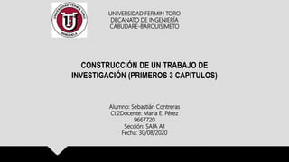 UNIVERSIDAD FERMIN TORO
DECANATO DE INGENIERÍA
CABUDARE-BARQUISIMETO
CONSTRUCCIÓN DE UN TRABAJO DE
INVESTIGACIÓN (PRIMEROS 3 CAPITULOS)
Alumno: Sebastián Contreras
CI:2Docente: María E. Pérez
9667720
Sección: SAIA A1
Fecha: 30/08/2020
 