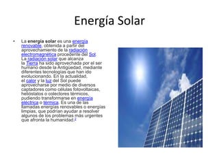 Energía Solar
• La energía solar es una energía
renovable, obtenida a partir del
aprovechamiento de la radiación
electromagnética procedente del Sol.
La radiación solar que alcanza
la Tierra ha sido aprovechada por el ser
humano desde la Antigüedad, mediante
diferentes tecnologías que han ido
evolucionando. En la actualidad,
el calor y la luz del Sol puede
aprovecharse por medio de diversos
captadores como células fotovoltaicas,
helióstatos o colectores térmicos,
pudiendo transformarse en energía
eléctrica o térmica. Es una de las
llamadas energías renovables o energías
limpias, que podrían ayudar a resolver
algunos de los problemas más urgentes
que afronta la humanidad.2
 