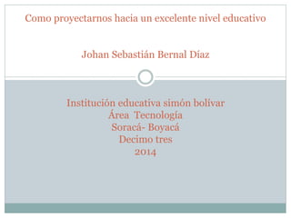 Como proyectarnos hacia un excelente nivel educativo
Johan Sebastián Bernal Díaz
Institución educativa simón bolívar
Área Tecnología
Soracá- Boyacá
Decimo tres
2014
 