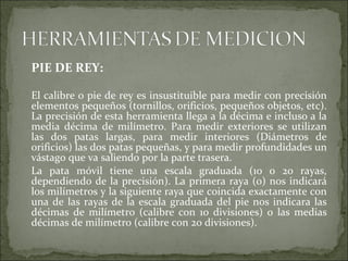 PIE DE REY:
El calibre o pie de rey es insustituible para medir con precisión
elementos pequeños (tornillos, orificios, pequeños objetos, etc).
La precisión de esta herramienta llega a la décima e incluso a la
media décima de milímetro. Para medir exteriores se utilizan
las dos patas largas, para medir interiores (Diámetros de
orificios) las dos patas pequeñas, y para medir profundidades un
vástago que va saliendo por la parte trasera.
La pata móvil tiene una escala graduada (10 o 20 rayas,
dependiendo de la precisión). La primera raya (0) nos indicará
los milímetros y la siguiente raya que coincida exactamente con
una de las rayas de la escala graduada del pie nos indicara las
décimas de milímetro (calibre con 10 divisiones) o las medias
décimas de milímetro (calibre con 20 divisiones).
 