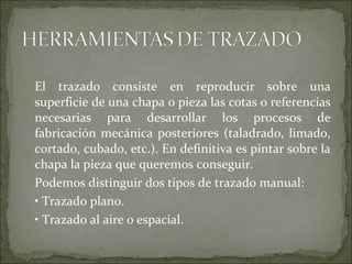 El trazado consiste en reproducir sobre una
superficie de una chapa o pieza las cotas o referencias
necesarias para desarrollar los procesos de
fabricación mecánica posteriores (taladrado, limado,
cortado, cubado, etc.). En definitiva es pintar sobre la
chapa la pieza que queremos conseguir.
Podemos distinguir dos tipos de trazado manual:
• Trazado plano.
• Trazado al aire o espacial.
 