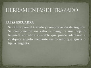 FALSA ESCUADRA
Se utiliza para el trazado y comprobación de ángulos.
Se compone de un cabo o mango y una hoja o
lengüeta corrediza ajustable que puede adaptarse a
cualquier ángulo mediante un tornillo que ajusta o
fija la lengüeta.
 