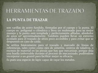 LA PUNTA DE TRAZAR
son varillas de acero fundido, formadas por el cuerpo y la punta. El
cuerpo es poligonal o cilíndrico y lleva un muleteado para su mejor
manejo y la punta está templada y perfectamente afiladas, alrededor
de unos 10º aproximadamente. También pueden llevar un extremo
acodado para el trazado de sitios poco accesibles y para evitar que se
despunten en caso de caída.
Se utiliza básicamente para el trazado y marcado de líneas de
referencias, tales como como ejes de simetría, centros de taladros, o
excesos de material en las piezas que hay que mecanizar, porque deja
una huella imborrable durante el proceso de mecanizado, pudiéndose
incorporar a un gramil para facilitar mejor su eficacia.
Es pues una especie de lápiz capaz de rayar los metales.
 
