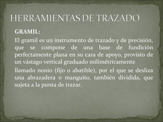 GRAMIL:
El gramil es un instrumento de trazado y de precisión,
que se compone de una base de fundición
perfectamente plana en su cara de apoyo, provisto de
un vástago vertical graduado milimétricamente
llamado nonio (fijo o abatible), por el que se desliza
una abrazadera o manguito, también dividida, que
sujeta a la punta de trazar.
 