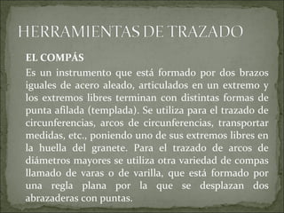 EL COMPÁS
Es un instrumento que está formado por dos brazos
iguales de acero aleado, articulados en un extremo y
los extremos libres terminan con distintas formas de
punta afilada (templada). Se utiliza para el trazado de
circunferencias, arcos de circunferencias, transportar
medidas, etc., poniendo uno de sus extremos libres en
la huella del granete. Para el trazado de arcos de
diámetros mayores se utiliza otra variedad de compas
llamado de varas o de varilla, que está formado por
una regla plana por la que se desplazan dos
abrazaderas con puntas.
 