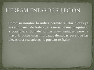 Como su nombre lo indica permite sujetar piezas ya
sea aun banco de trabajo, a la mesa de una maquina o
a otra pieza. Son de formas muy variadas, pero la
mayoría posee unas mordazas dentadas para que las
piezas una vez sujetas no puedan resbalar.
 
