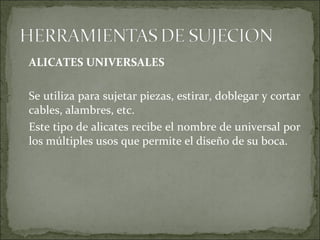 ALICATES UNIVERSALES
Se utiliza para sujetar piezas, estirar, doblegar y cortar
cables, alambres, etc.
Este tipo de alicates recibe el nombre de universal por
los múltiples usos que permite el diseño de su boca.
 