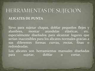 ALICATES DE PUNTA
Sirve para sujetar chapas, doblar pequeños flejes y
alambres, montar arandelas elásticas, etc.
especialmente diseñados para alcanzar lugares que
serían inaccesibles para los alicates normales gracias a
sus diferentes formas curvas, rectas, finas o
redondeadas.
Los alicates son herramientas manuales diseñadas
para sujetar, doblar o cortar.
 