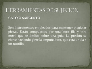 GATO O SARGENTO
Son instrumentos empleados para mantener o sujetar
piezas. Están compuestos por una boca fija y otra
móvil que se desliza sobre una guía. La presión se
ejerce haciendo girar la empuñadura, que está unida a
un tornillo.
 