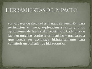 son capaces de desarrollar fuerzas de percusión para
perforación en roca, exploración sísmica y otras
aplicaciones de fuerza alta repetitivas. Cada una de
las herramientas contiene un martillo y una válvula
que puede ser accionada hidráulicamente para
constituir un oscilador de hidroacústica.
 