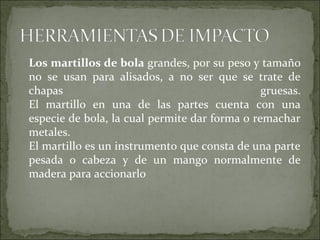 Los martillos de bola grandes, por su peso y tamaño
no se usan para alisados, a no ser que se trate de
chapas gruesas.
El martillo en una de las partes cuenta con una
especie de bola, la cual permite dar forma o remachar
metales.
El martillo es un instrumento que consta de una parte
pesada o cabeza y de un mango normalmente de
madera para accionarlo
 