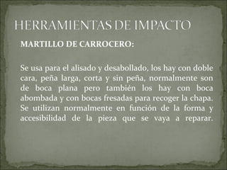 MARTILLO DE CARROCERO:
Se usa para el alisado y desabollado, los hay con doble
cara, peña larga, corta y sin peña, normalmente son
de boca plana pero también los hay con boca
abombada y con bocas fresadas para recoger la chapa.
Se utilizan normalmente en función de la forma y
accesibilidad de la pieza que se vaya a reparar.
 