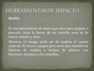 MAZO:
Es una herramienta de mano que sirve para golpear o
percutir; tiene la forma de un martillo pero es de
mayor tamaño y peso.
Mientras el mango suele ser de madera el cuerpo
suele ser de hierro, aunque para otros usos también se
fabrican de madera o incluso de plástico con
funciones similares a los martillos.
 
