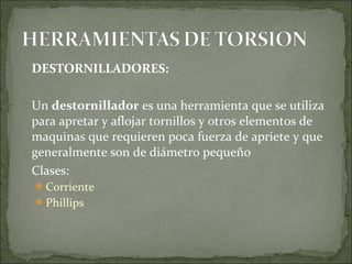DESTORNILLADORES:
Un destornillador es una herramienta que se utiliza
para apretar y aflojar tornillos y otros elementos de
maquinas que requieren poca fuerza de apriete y que
generalmente son de diámetro pequeño
Clases:
Corriente
Phillips
 