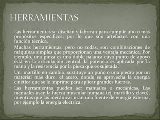 Las herramientas se diseñan y fabrican para cumplir uno o más
propósitos específicos, por lo que son artefactos con una
función técnica.
Muchas herramientas, pero no todas, son combinaciones de
máquinas simples que proporcionan una ventaja mecánica. Por
ejemplo, una pinza es una doble palanca cuyo punto de apoyo
está en la articulación central, la potencia es aplicada por la
mano y la resistencia por la pieza que es sujetada.
Un martillo en cambio, sustituye un puño o una piedra por un
material más duro, el acero, donde se aprovecha la energía
cinética que se le imprime para aplicar grandes fuerzas.
• Las herramientas pueden ser manuales o mecánicas. Las
manuales usan la fuerza muscular humana (ej. martillo y clavo),
mientras que las mecánicas usan una fuente de energía externa,
por ejemplo la energia electrica.
 