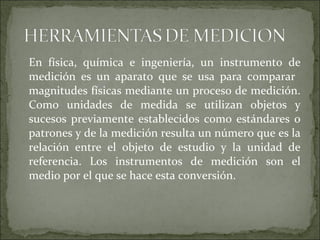 En física, química e ingeniería, un instrumento de
medición es un aparato que se usa para comparar
magnitudes físicas mediante un proceso de medición.
Como unidades de medida se utilizan objetos y
sucesos previamente establecidos como estándares o
patrones y de la medición resulta un número que es la
relación entre el objeto de estudio y la unidad de
referencia. Los instrumentos de medición son el
medio por el que se hace esta conversión.
 