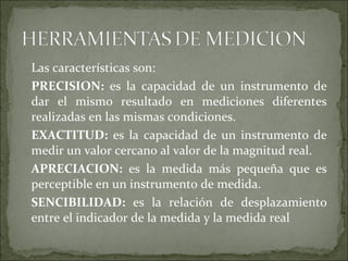 Las características son:
PRECISION: es la capacidad de un instrumento de
dar el mismo resultado en mediciones diferentes
realizadas en las mismas condiciones.
EXACTITUD: es la capacidad de un instrumento de
medir un valor cercano al valor de la magnitud real.
APRECIACION: es la medida más pequeña que es
perceptible en un instrumento de medida.
SENCIBILIDAD: es la relación de desplazamiento
entre el indicador de la medida y la medida real
 