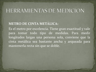 METRO DE CINTA METÁLICA:
Es el metro por excelencia. Tiene gran exactitud y vale
para tomar todo tipo de medidas. Para medir
longitudes largas una persona sola, conviene que la
cinta metálica sea bastante ancha y arqueada para
mantenerla recta sin que se doble.
 