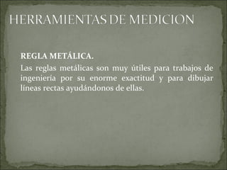 REGLA METÁLICA.
Las reglas metálicas son muy útiles para trabajos de
ingeniería por su enorme exactitud y para dibujar
líneas rectas ayudándonos de ellas.
 
