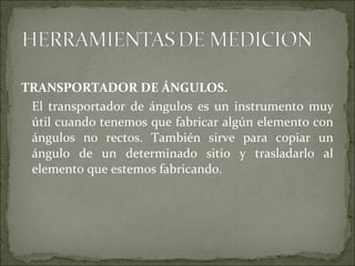 TRANSPORTADOR DE ÁNGULOS.
El transportador de ángulos es un instrumento muy
útil cuando tenemos que fabricar algún elemento con
ángulos no rectos. También sirve para copiar un
ángulo de un determinado sitio y trasladarlo al
elemento que estemos fabricando.
 