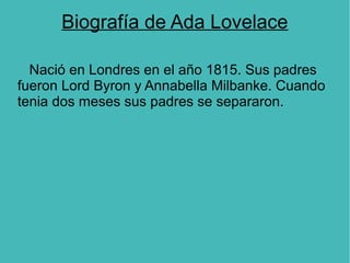 Biografía de Ada Lovelace
Nació en Londres en el año 1815. Sus padres
fueron Lord Byron y Annabella Milbanke. Cuando
tenia dos meses sus padres se separaron.
 