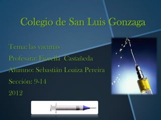 Colegio de San Luis Gonzaga

Tema: las vacunas
Profesara: Fiorella Castañeda
Alumno: Sebastián Loaiza Pereira
Sección: 9-14
2012
 