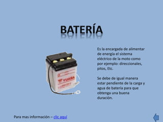 Es la encargada de alimentar
de energía el sistema
eléctrico de la moto como
por ejemplo: direccionales,
pitos, Etc.
Se debe de igual manera
estar pendiente de la carga y
agua de batería para que
obtenga una buena
duración.
Para mas información – clic aquí