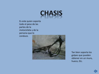 Es este quien soporta
todo el peso de las
partes de la
motocicleta y de la
persona que lo
conduce.
Tan bien soporta los
golpes que pueden
obtener en un muro,
hueco, Etc.