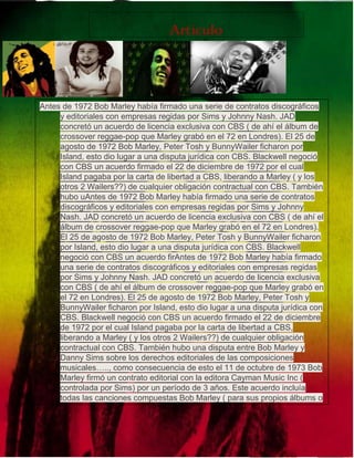 Lllkk 
kkkk 
pñfir 
maj 
Articulo 
Antes de 1972 Bob Marley había firmado una serie de contratos discográficos 
y editoriales con empresas regidas por Sims y Johnny Nash. JAD 
concretó un acuerdo de licencia exclusiva con CBS ( de ahí el álbum de 
crossover reggae-pop que Marley grabó en el 72 en Londres). El 25 de 
agosto de 1972 Bob Marley, Peter Tosh y BunnyWailer ficharon por 
Island, esto dio lugar a una disputa jurídica con CBS. Blackwell negoció 
con CBS un acuerdo firmado el 22 de diciembre de 1972 por el cual 
Island pagaba por la carta de libertad a CBS, liberando a Marley ( y los 
otros 2 Wailers??) de cualquier obligación contractual con CBS. También 
hubo uAntes de 1972 Bob Marley había firmado una serie de contratos 
discográficos y editoriales con empresas regidas por Sims y Johnny 
Nash. JAD concretó un acuerdo de licencia exclusiva con CBS ( de ahí el 
álbum de crossover reggae-pop que Marley grabó en el 72 en Londres). 
El 25 de agosto de 1972 Bob Marley, Peter Tosh y BunnyWailer ficharon 
por Island, esto dio lugar a una disputa jurídica con CBS. Blackwell 
negoció con CBS un acuerdo firAntes de 1972 Bob Marley había firmado 
una serie de contratos discográficos y editoriales con empresas regidas 
por Sims y Johnny Nash. JAD concretó un acuerdo de licencia exclusiva 
con CBS ( de ahí el álbum de crossover reggae-pop que Marley grabó en 
el 72 en Londres). El 25 de agosto de 1972 Bob Marley, Peter Tosh y 
BunnyWailer ficharon por Island, esto dio lugar a una disputa jurídica con 
CBS. Blackwell negoció con CBS un acuerdo firmado el 22 de diciembre 
de 1972 por el cual Island pagaba por la carta de libertad a CBS, 
liberando a Marley ( y los otros 2 Wailers??) de cualquier obligación 
contractual con CBS. También hubo una disputa entre Bob Marley y 
Danny Sims sobre los derechos editoriales de las composiciones 
musicales….., como consecuencia de esto el 11 de octubre de 1973 Bob 
Marley firmó un contrato editorial con la editora Cayman Music Inc ( 
controlada por Sims) por un período de 3 años. Este acuerdo incluía 
todas las canciones compuestas Bob Marley ( para sus propios álbums o 
para quien fuere ) durante ese período de 3 años. Bob Marley había 
creado su sello Tuff Gong en 1970-71, pero nunca lo había registrado 
como empresa oficial. El 2 de junio de 1975, lo registró en EEUU, en 
Delaware bajo el nombre de Tuff Gong Productions Ltd. Bob Marley era 
el gerente / director y máximo accionista de su capital social. En enero 
de 1975, Tuff Gong Músic( una división de Tuff Gong Productions), y 
 
