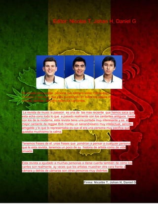 Editor: Nicolas T, Johan H, Daniel G 
Fe creada para quelas persona que siempre estan interesadas de saber de la 
mucsica, d que es lo que esta sucediendo en todos los paises referente a la 
musica, tambien de cómo estan los cantantes. 
La revista de music is passion es una de las mas reciente que hemos saca que 
esta echa cono todo lo que a pasado realmente con los cantantes antiguos hasta 
con los de la moderna, esta revista tiene una portada muy interesante y es el 
mejor cantante de reggae Bob marley un sanandresano muy intelectual, sencillo, 
amigable y lo que lo representaba es que el era una persona muy pacifica que 
gustaba muchísimo la calma. 
Tenemos frases de el, unas frases que pondrían a pensar a cualquier persona 
que le esta revista, tenemos un poco de su historia de artista como de vida 
privada. 
Esta revista a ayudado a muchas personas a darse cuenta también de cómo los 
cantes son realmente, ay veces que los artistas muestran otra cara frente a 
cámara y detrás de cámaras son otras personas muy distintas. 
Firma: Nicolás T, Johan H, Daniel G 
 