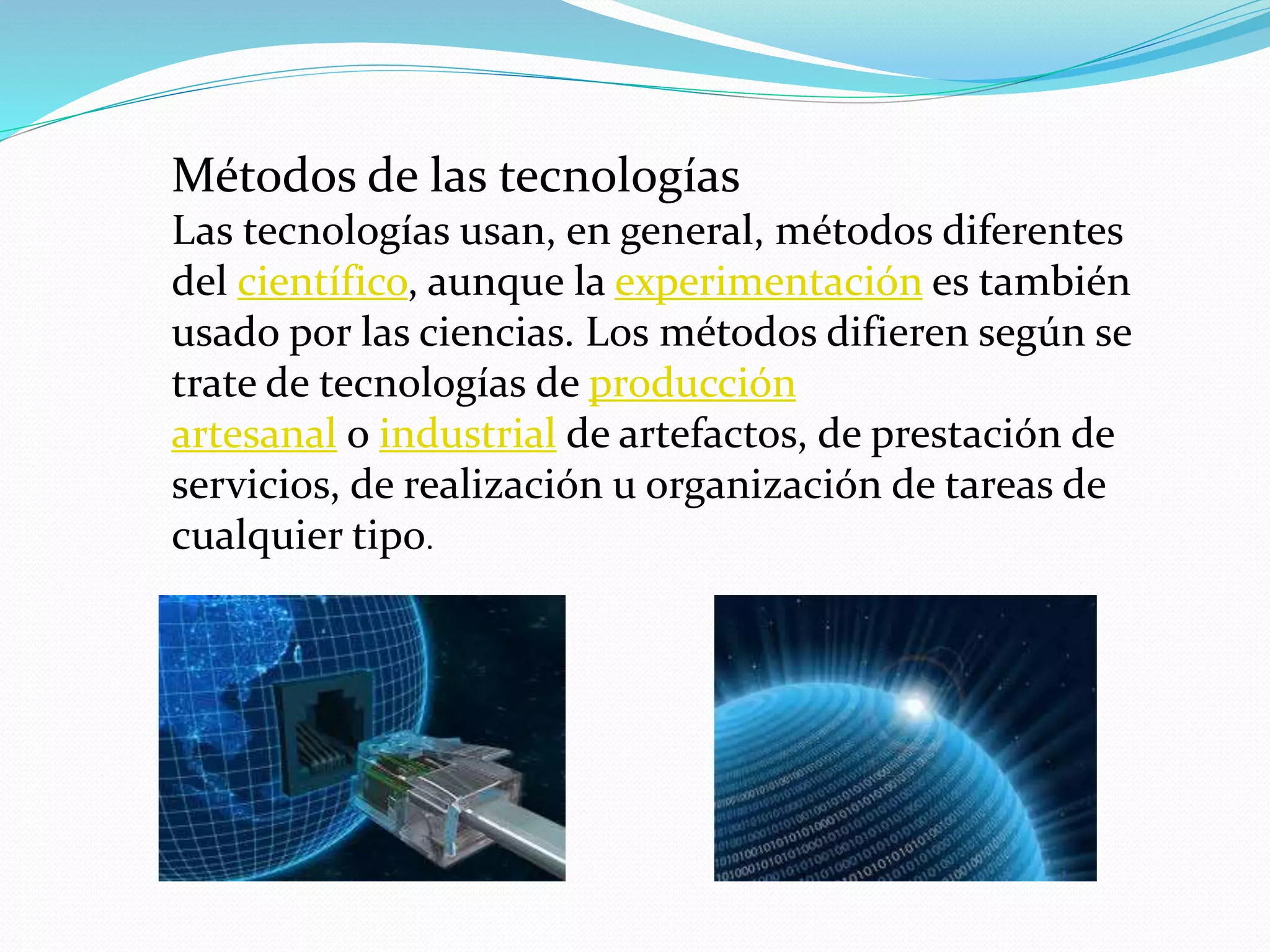Métodos de las tecnologías
Las tecnologías usan, en general, métodos diferentes
del científico, aunque la experimentación es también
usado por las ciencias. Los métodos difieren según se
trate de tecnologías de producción
artesanal o industrial de artefactos, de prestación de
servicios, de realización u organización de tareas de
cualquier tipo.
 
